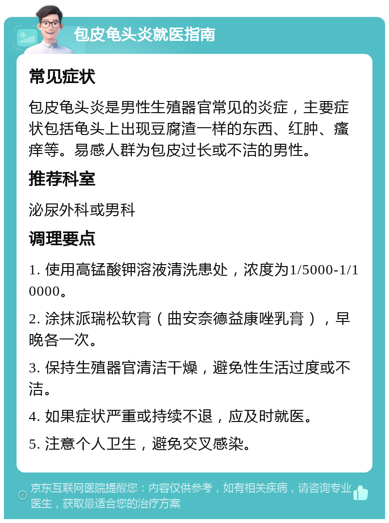 包皮龟头炎就医指南 常见症状 包皮龟头炎是男性生殖器官常见的炎症，主要症状包括龟头上出现豆腐渣一样的东西、红肿、瘙痒等。易感人群为包皮过长或不洁的男性。 推荐科室 泌尿外科或男科 调理要点 1. 使用高锰酸钾溶液清洗患处，浓度为1/5000-1/10000。 2. 涂抹派瑞松软膏（曲安奈德益康唑乳膏），早晚各一次。 3. 保持生殖器官清洁干燥，避免性生活过度或不洁。 4. 如果症状严重或持续不退，应及时就医。 5. 注意个人卫生，避免交叉感染。