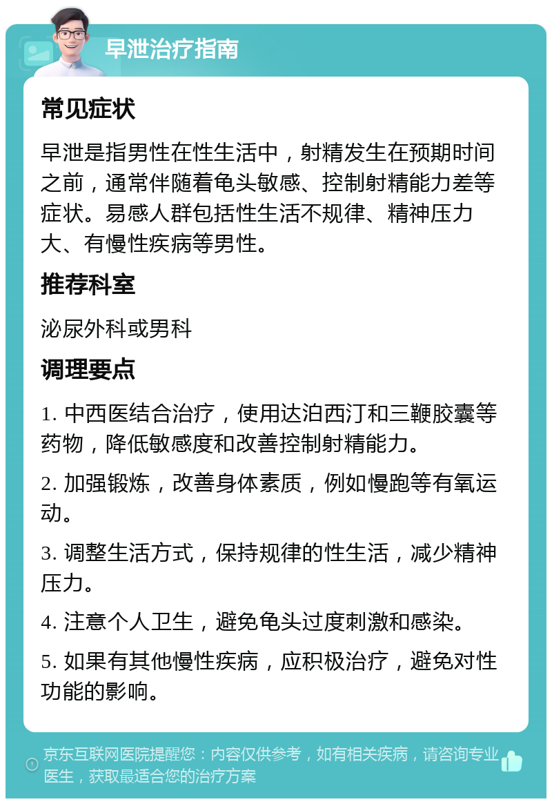 早泄治疗指南 常见症状 早泄是指男性在性生活中，射精发生在预期时间之前，通常伴随着龟头敏感、控制射精能力差等症状。易感人群包括性生活不规律、精神压力大、有慢性疾病等男性。 推荐科室 泌尿外科或男科 调理要点 1. 中西医结合治疗，使用达泊西汀和三鞭胶囊等药物，降低敏感度和改善控制射精能力。 2. 加强锻炼，改善身体素质，例如慢跑等有氧运动。 3. 调整生活方式，保持规律的性生活，减少精神压力。 4. 注意个人卫生，避免龟头过度刺激和感染。 5. 如果有其他慢性疾病，应积极治疗，避免对性功能的影响。