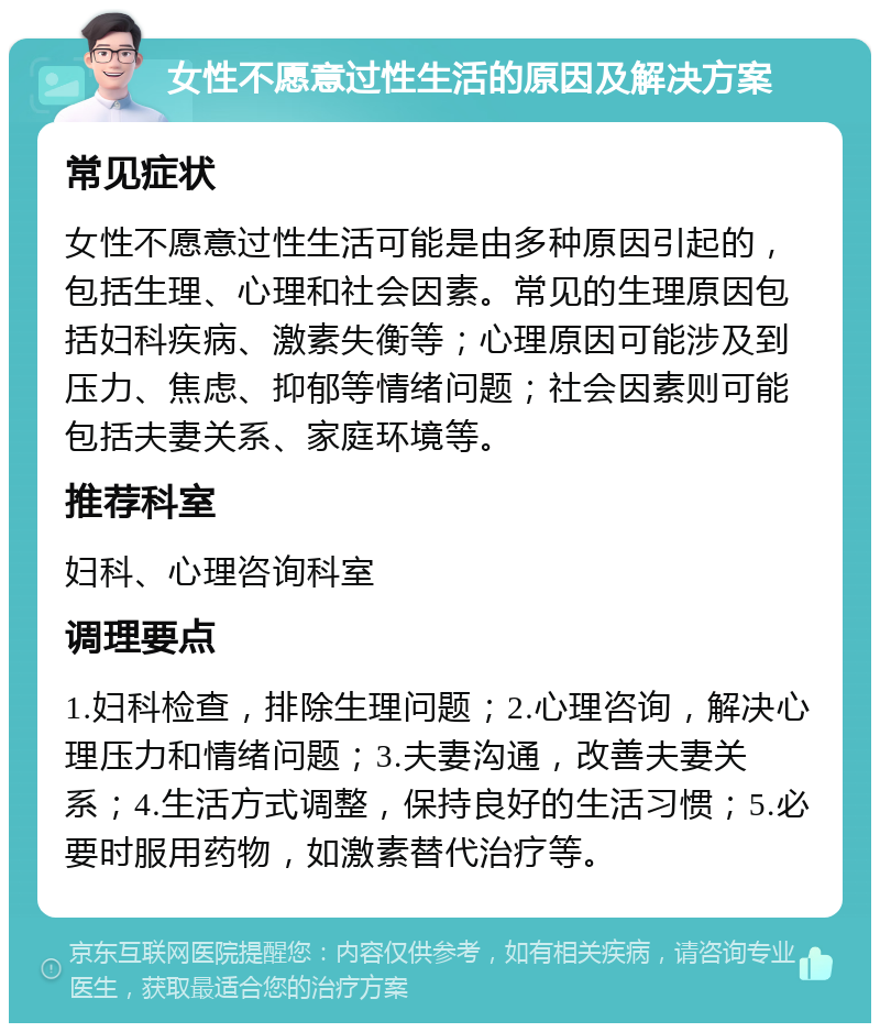 女性不愿意过性生活的原因及解决方案 常见症状 女性不愿意过性生活可能是由多种原因引起的，包括生理、心理和社会因素。常见的生理原因包括妇科疾病、激素失衡等；心理原因可能涉及到压力、焦虑、抑郁等情绪问题；社会因素则可能包括夫妻关系、家庭环境等。 推荐科室 妇科、心理咨询科室 调理要点 1.妇科检查，排除生理问题；2.心理咨询，解决心理压力和情绪问题；3.夫妻沟通，改善夫妻关系；4.生活方式调整，保持良好的生活习惯；5.必要时服用药物，如激素替代治疗等。