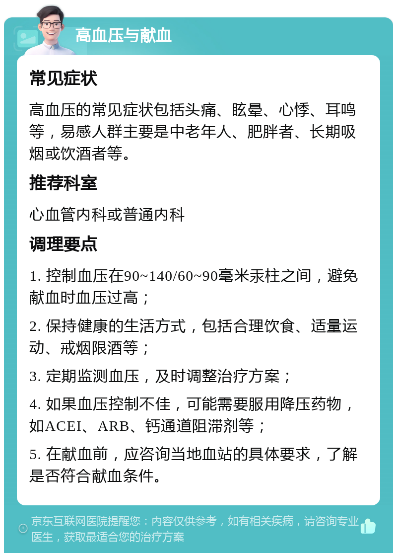 高血压与献血 常见症状 高血压的常见症状包括头痛、眩晕、心悸、耳鸣等，易感人群主要是中老年人、肥胖者、长期吸烟或饮酒者等。 推荐科室 心血管内科或普通内科 调理要点 1. 控制血压在90~140/60~90毫米汞柱之间，避免献血时血压过高； 2. 保持健康的生活方式，包括合理饮食、适量运动、戒烟限酒等； 3. 定期监测血压，及时调整治疗方案； 4. 如果血压控制不佳，可能需要服用降压药物，如ACEI、ARB、钙通道阻滞剂等； 5. 在献血前，应咨询当地血站的具体要求，了解是否符合献血条件。