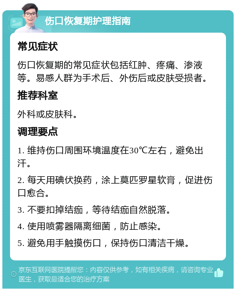 伤口恢复期护理指南 常见症状 伤口恢复期的常见症状包括红肿、疼痛、渗液等。易感人群为手术后、外伤后或皮肤受损者。 推荐科室 外科或皮肤科。 调理要点 1. 维持伤口周围环境温度在30℃左右，避免出汗。 2. 每天用碘伏换药，涂上莫匹罗星软膏，促进伤口愈合。 3. 不要扣掉结痂，等待结痂自然脱落。 4. 使用喷雾器隔离细菌，防止感染。 5. 避免用手触摸伤口，保持伤口清洁干燥。