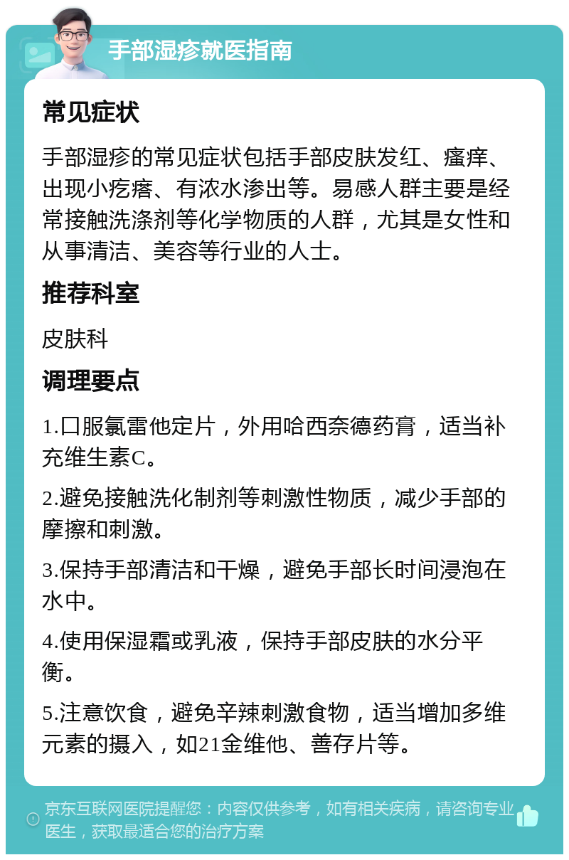 手部湿疹就医指南 常见症状 手部湿疹的常见症状包括手部皮肤发红、瘙痒、出现小疙瘩、有浓水渗出等。易感人群主要是经常接触洗涤剂等化学物质的人群，尤其是女性和从事清洁、美容等行业的人士。 推荐科室 皮肤科 调理要点 1.口服氯雷他定片，外用哈西奈德药膏，适当补充维生素C。 2.避免接触洗化制剂等刺激性物质，减少手部的摩擦和刺激。 3.保持手部清洁和干燥，避免手部长时间浸泡在水中。 4.使用保湿霜或乳液，保持手部皮肤的水分平衡。 5.注意饮食，避免辛辣刺激食物，适当增加多维元素的摄入，如21金维他、善存片等。