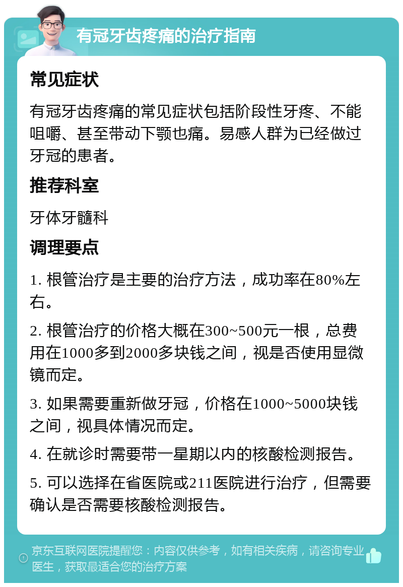 有冠牙齿疼痛的治疗指南 常见症状 有冠牙齿疼痛的常见症状包括阶段性牙疼、不能咀嚼、甚至带动下颚也痛。易感人群为已经做过牙冠的患者。 推荐科室 牙体牙髓科 调理要点 1. 根管治疗是主要的治疗方法，成功率在80%左右。 2. 根管治疗的价格大概在300~500元一根，总费用在1000多到2000多块钱之间，视是否使用显微镜而定。 3. 如果需要重新做牙冠，价格在1000~5000块钱之间，视具体情况而定。 4. 在就诊时需要带一星期以内的核酸检测报告。 5. 可以选择在省医院或211医院进行治疗，但需要确认是否需要核酸检测报告。