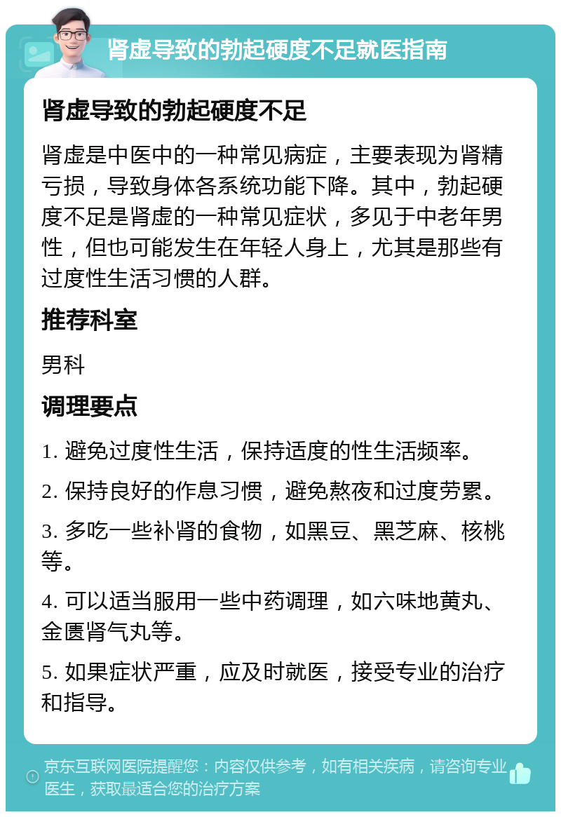 肾虚导致的勃起硬度不足就医指南 肾虚导致的勃起硬度不足 肾虚是中医中的一种常见病症，主要表现为肾精亏损，导致身体各系统功能下降。其中，勃起硬度不足是肾虚的一种常见症状，多见于中老年男性，但也可能发生在年轻人身上，尤其是那些有过度性生活习惯的人群。 推荐科室 男科 调理要点 1. 避免过度性生活，保持适度的性生活频率。 2. 保持良好的作息习惯，避免熬夜和过度劳累。 3. 多吃一些补肾的食物，如黑豆、黑芝麻、核桃等。 4. 可以适当服用一些中药调理，如六味地黄丸、金匮肾气丸等。 5. 如果症状严重，应及时就医，接受专业的治疗和指导。