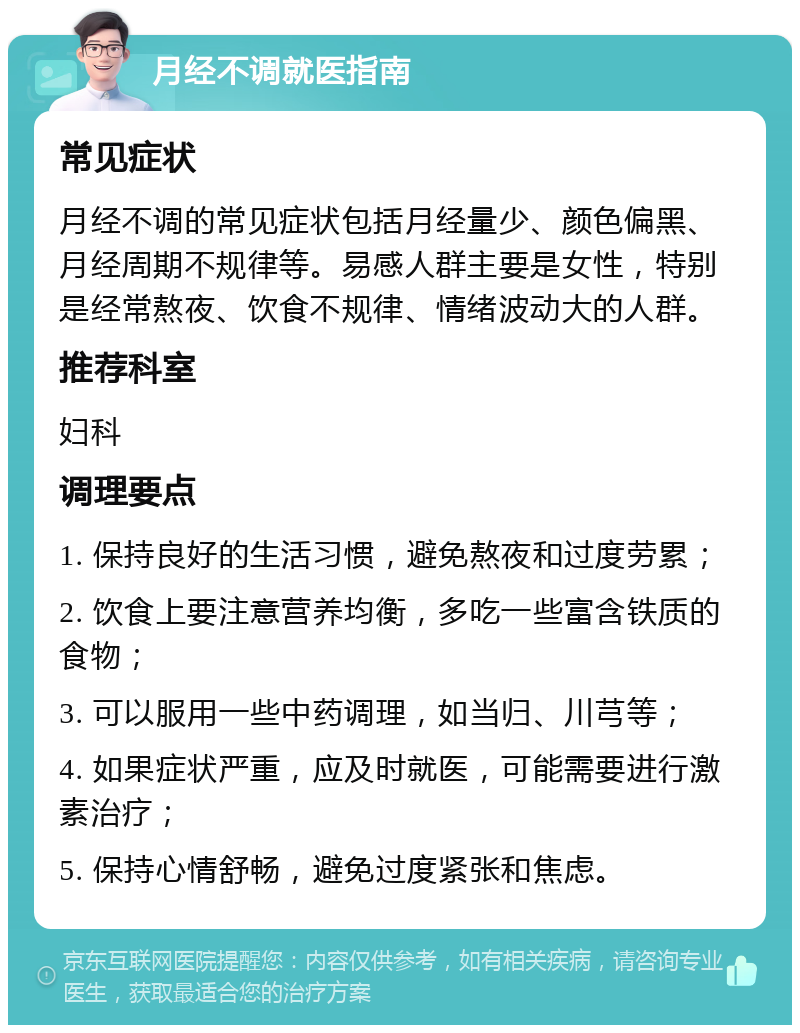 月经不调就医指南 常见症状 月经不调的常见症状包括月经量少、颜色偏黑、月经周期不规律等。易感人群主要是女性，特别是经常熬夜、饮食不规律、情绪波动大的人群。 推荐科室 妇科 调理要点 1. 保持良好的生活习惯，避免熬夜和过度劳累； 2. 饮食上要注意营养均衡，多吃一些富含铁质的食物； 3. 可以服用一些中药调理，如当归、川芎等； 4. 如果症状严重，应及时就医，可能需要进行激素治疗； 5. 保持心情舒畅，避免过度紧张和焦虑。