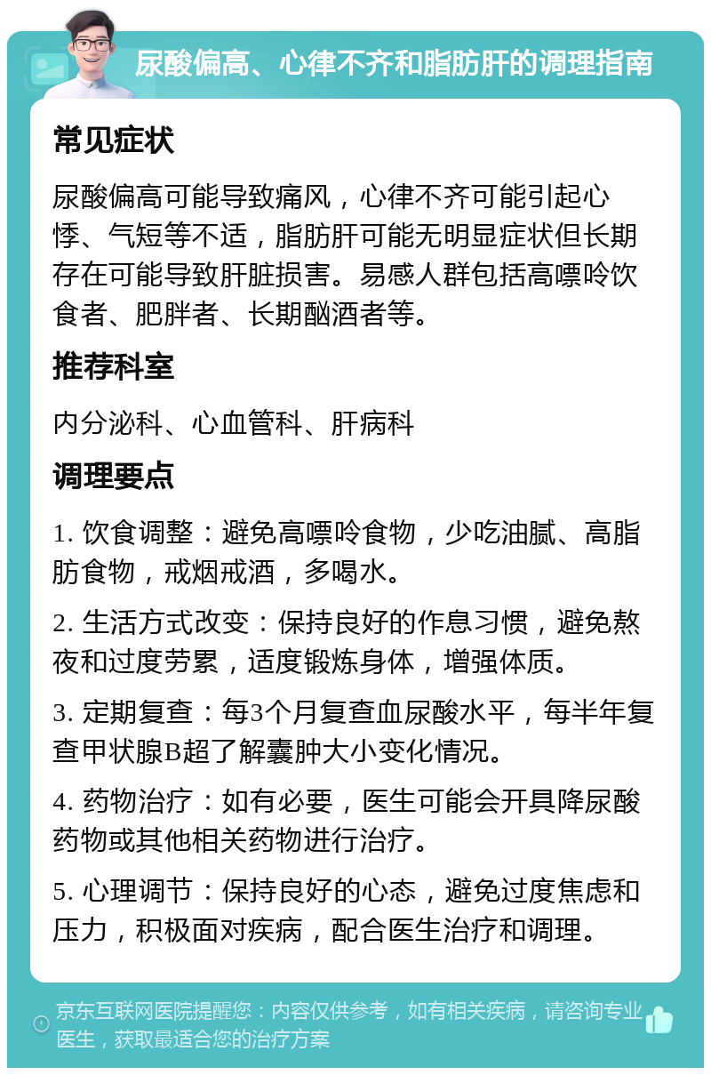 尿酸偏高、心律不齐和脂肪肝的调理指南 常见症状 尿酸偏高可能导致痛风，心律不齐可能引起心悸、气短等不适，脂肪肝可能无明显症状但长期存在可能导致肝脏损害。易感人群包括高嘌呤饮食者、肥胖者、长期酗酒者等。 推荐科室 内分泌科、心血管科、肝病科 调理要点 1. 饮食调整：避免高嘌呤食物，少吃油腻、高脂肪食物，戒烟戒酒，多喝水。 2. 生活方式改变：保持良好的作息习惯，避免熬夜和过度劳累，适度锻炼身体，增强体质。 3. 定期复查：每3个月复查血尿酸水平，每半年复查甲状腺B超了解囊肿大小变化情况。 4. 药物治疗：如有必要，医生可能会开具降尿酸药物或其他相关药物进行治疗。 5. 心理调节：保持良好的心态，避免过度焦虑和压力，积极面对疾病，配合医生治疗和调理。