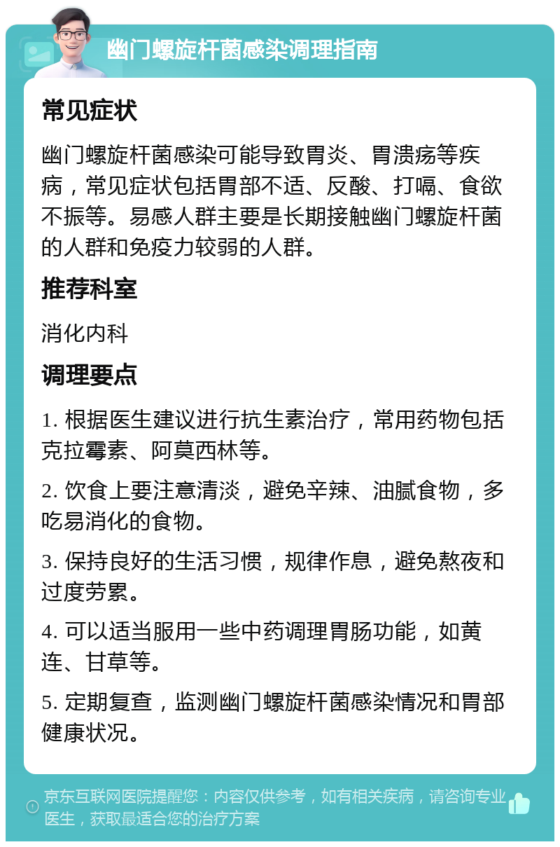 幽门螺旋杆菌感染调理指南 常见症状 幽门螺旋杆菌感染可能导致胃炎、胃溃疡等疾病，常见症状包括胃部不适、反酸、打嗝、食欲不振等。易感人群主要是长期接触幽门螺旋杆菌的人群和免疫力较弱的人群。 推荐科室 消化内科 调理要点 1. 根据医生建议进行抗生素治疗，常用药物包括克拉霉素、阿莫西林等。 2. 饮食上要注意清淡，避免辛辣、油腻食物，多吃易消化的食物。 3. 保持良好的生活习惯，规律作息，避免熬夜和过度劳累。 4. 可以适当服用一些中药调理胃肠功能，如黄连、甘草等。 5. 定期复查，监测幽门螺旋杆菌感染情况和胃部健康状况。