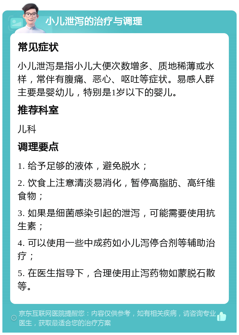 小儿泄泻的治疗与调理 常见症状 小儿泄泻是指小儿大便次数增多、质地稀薄或水样，常伴有腹痛、恶心、呕吐等症状。易感人群主要是婴幼儿，特别是1岁以下的婴儿。 推荐科室 儿科 调理要点 1. 给予足够的液体，避免脱水； 2. 饮食上注意清淡易消化，暂停高脂肪、高纤维食物； 3. 如果是细菌感染引起的泄泻，可能需要使用抗生素； 4. 可以使用一些中成药如小儿泻停合剂等辅助治疗； 5. 在医生指导下，合理使用止泻药物如蒙脱石散等。