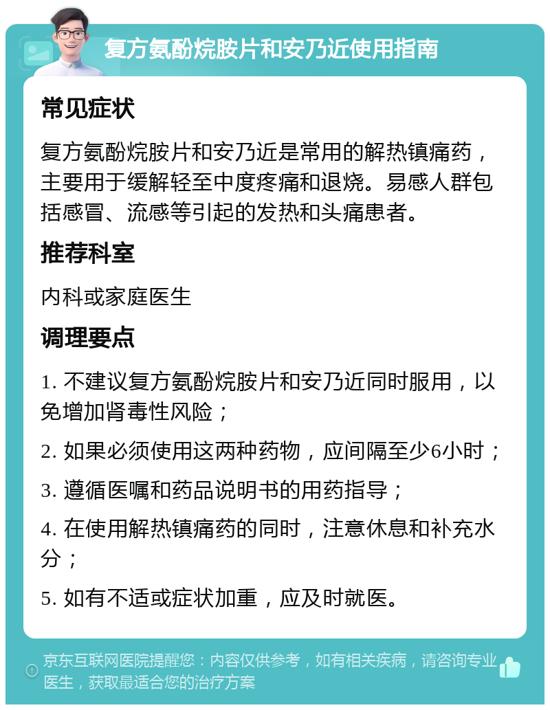 复方氨酚烷胺片和安乃近使用指南 常见症状 复方氨酚烷胺片和安乃近是常用的解热镇痛药，主要用于缓解轻至中度疼痛和退烧。易感人群包括感冒、流感等引起的发热和头痛患者。 推荐科室 内科或家庭医生 调理要点 1. 不建议复方氨酚烷胺片和安乃近同时服用，以免增加肾毒性风险； 2. 如果必须使用这两种药物，应间隔至少6小时； 3. 遵循医嘱和药品说明书的用药指导； 4. 在使用解热镇痛药的同时，注意休息和补充水分； 5. 如有不适或症状加重，应及时就医。