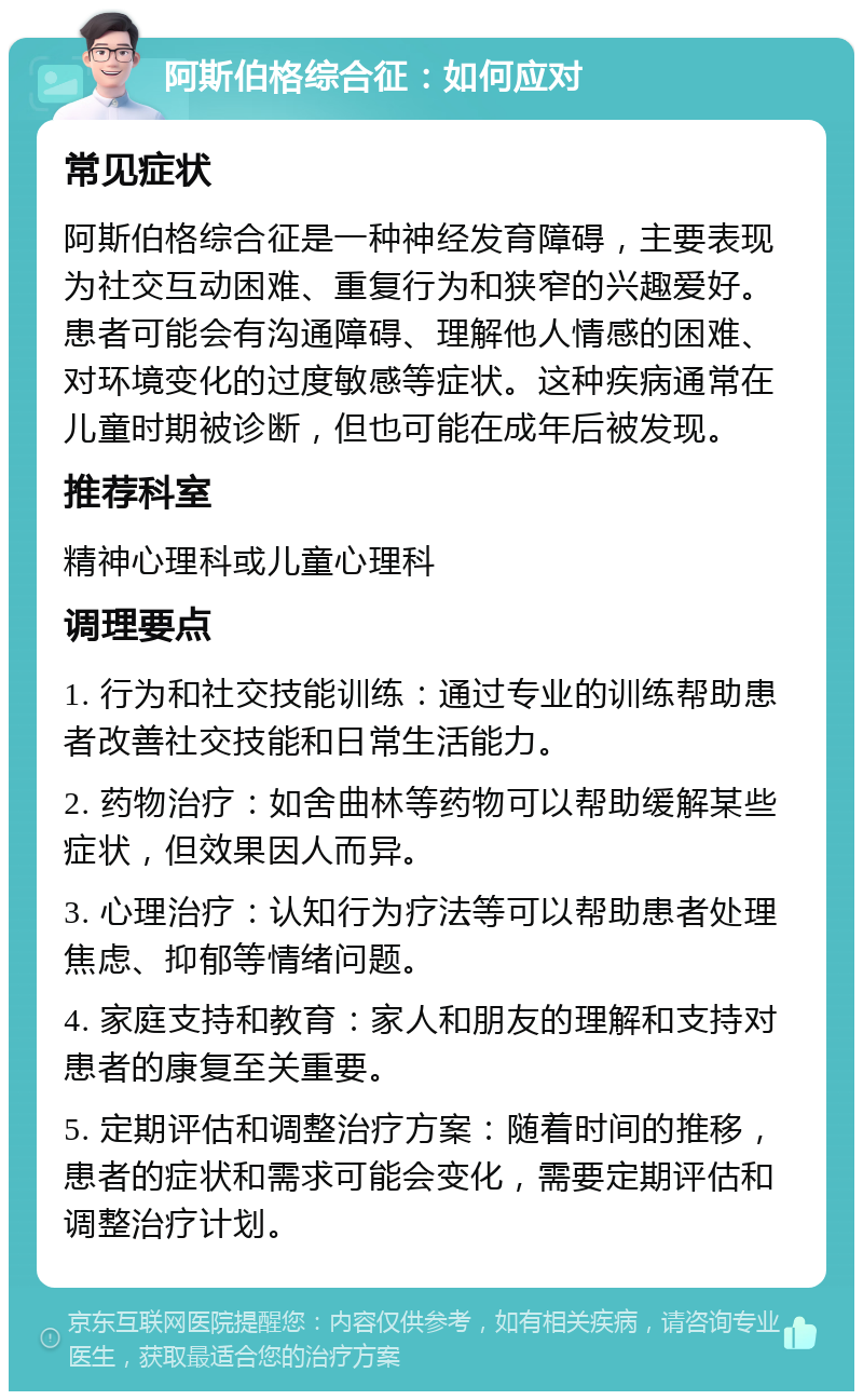 阿斯伯格综合征：如何应对 常见症状 阿斯伯格综合征是一种神经发育障碍，主要表现为社交互动困难、重复行为和狭窄的兴趣爱好。患者可能会有沟通障碍、理解他人情感的困难、对环境变化的过度敏感等症状。这种疾病通常在儿童时期被诊断，但也可能在成年后被发现。 推荐科室 精神心理科或儿童心理科 调理要点 1. 行为和社交技能训练：通过专业的训练帮助患者改善社交技能和日常生活能力。 2. 药物治疗：如舍曲林等药物可以帮助缓解某些症状，但效果因人而异。 3. 心理治疗：认知行为疗法等可以帮助患者处理焦虑、抑郁等情绪问题。 4. 家庭支持和教育：家人和朋友的理解和支持对患者的康复至关重要。 5. 定期评估和调整治疗方案：随着时间的推移，患者的症状和需求可能会变化，需要定期评估和调整治疗计划。