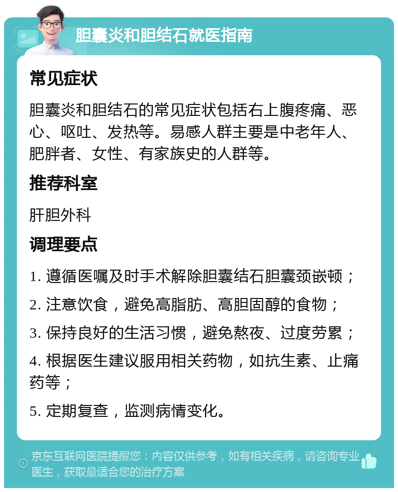 胆囊炎和胆结石就医指南 常见症状 胆囊炎和胆结石的常见症状包括右上腹疼痛、恶心、呕吐、发热等。易感人群主要是中老年人、肥胖者、女性、有家族史的人群等。 推荐科室 肝胆外科 调理要点 1. 遵循医嘱及时手术解除胆囊结石胆囊颈嵌顿； 2. 注意饮食，避免高脂肪、高胆固醇的食物； 3. 保持良好的生活习惯，避免熬夜、过度劳累； 4. 根据医生建议服用相关药物，如抗生素、止痛药等； 5. 定期复查，监测病情变化。