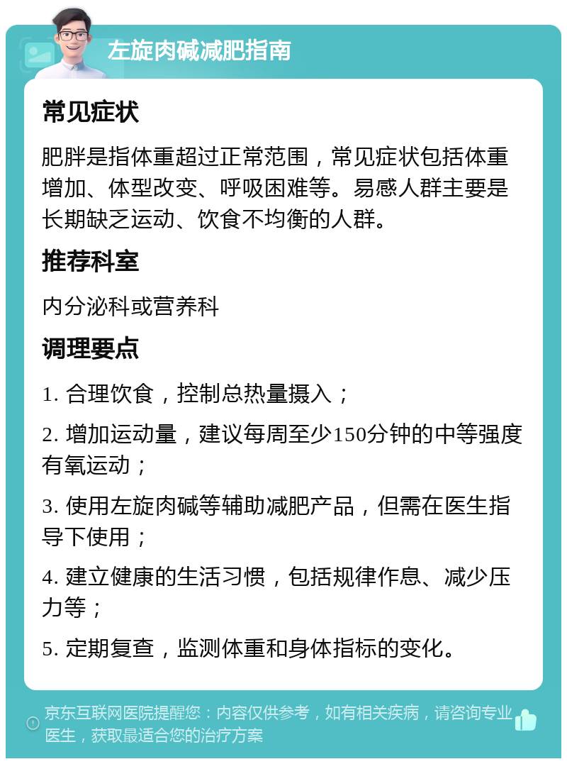 左旋肉碱减肥指南 常见症状 肥胖是指体重超过正常范围，常见症状包括体重增加、体型改变、呼吸困难等。易感人群主要是长期缺乏运动、饮食不均衡的人群。 推荐科室 内分泌科或营养科 调理要点 1. 合理饮食，控制总热量摄入； 2. 增加运动量，建议每周至少150分钟的中等强度有氧运动； 3. 使用左旋肉碱等辅助减肥产品，但需在医生指导下使用； 4. 建立健康的生活习惯，包括规律作息、减少压力等； 5. 定期复查，监测体重和身体指标的变化。