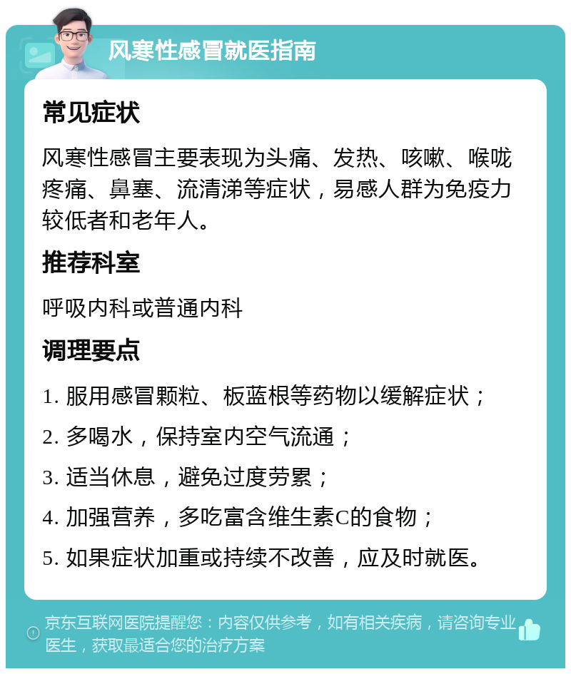 风寒性感冒就医指南 常见症状 风寒性感冒主要表现为头痛、发热、咳嗽、喉咙疼痛、鼻塞、流清涕等症状，易感人群为免疫力较低者和老年人。 推荐科室 呼吸内科或普通内科 调理要点 1. 服用感冒颗粒、板蓝根等药物以缓解症状； 2. 多喝水，保持室内空气流通； 3. 适当休息，避免过度劳累； 4. 加强营养，多吃富含维生素C的食物； 5. 如果症状加重或持续不改善，应及时就医。