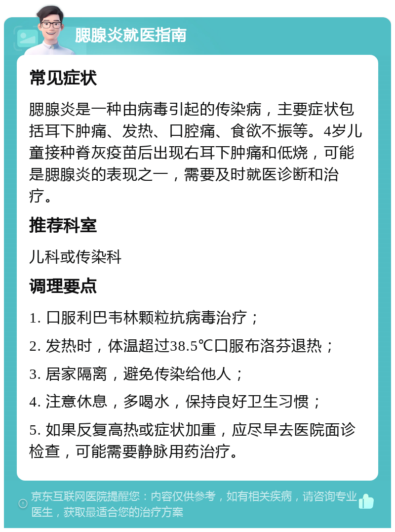 腮腺炎就医指南 常见症状 腮腺炎是一种由病毒引起的传染病，主要症状包括耳下肿痛、发热、口腔痛、食欲不振等。4岁儿童接种脊灰疫苗后出现右耳下肿痛和低烧，可能是腮腺炎的表现之一，需要及时就医诊断和治疗。 推荐科室 儿科或传染科 调理要点 1. 口服利巴韦林颗粒抗病毒治疗； 2. 发热时，体温超过38.5℃口服布洛芬退热； 3. 居家隔离，避免传染给他人； 4. 注意休息，多喝水，保持良好卫生习惯； 5. 如果反复高热或症状加重，应尽早去医院面诊检查，可能需要静脉用药治疗。