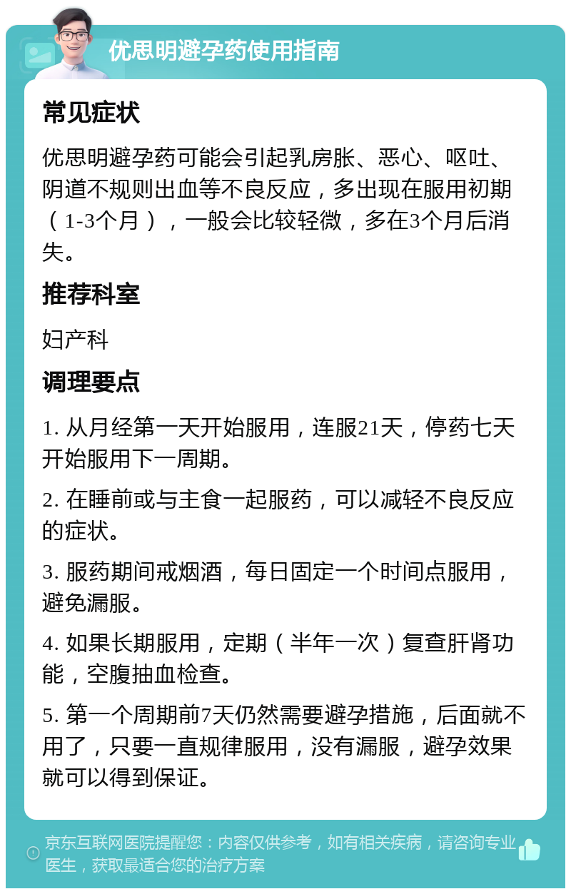 优思明避孕药使用指南 常见症状 优思明避孕药可能会引起乳房胀、恶心、呕吐、阴道不规则出血等不良反应，多出现在服用初期（1-3个月），一般会比较轻微，多在3个月后消失。 推荐科室 妇产科 调理要点 1. 从月经第一天开始服用，连服21天，停药七天开始服用下一周期。 2. 在睡前或与主食一起服药，可以减轻不良反应的症状。 3. 服药期间戒烟酒，每日固定一个时间点服用，避免漏服。 4. 如果长期服用，定期（半年一次）复查肝肾功能，空腹抽血检查。 5. 第一个周期前7天仍然需要避孕措施，后面就不用了，只要一直规律服用，没有漏服，避孕效果就可以得到保证。