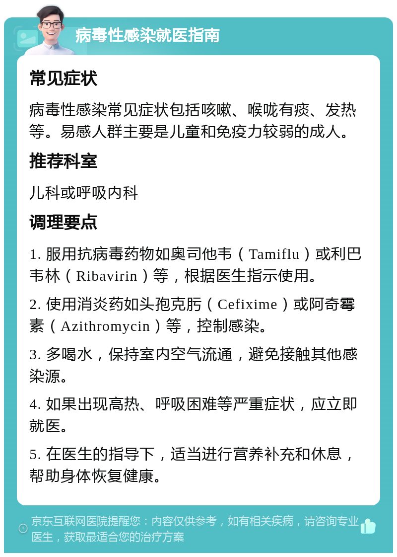 病毒性感染就医指南 常见症状 病毒性感染常见症状包括咳嗽、喉咙有痰、发热等。易感人群主要是儿童和免疫力较弱的成人。 推荐科室 儿科或呼吸内科 调理要点 1. 服用抗病毒药物如奥司他韦（Tamiflu）或利巴韦林（Ribavirin）等，根据医生指示使用。 2. 使用消炎药如头孢克肟（Cefixime）或阿奇霉素（Azithromycin）等，控制感染。 3. 多喝水，保持室内空气流通，避免接触其他感染源。 4. 如果出现高热、呼吸困难等严重症状，应立即就医。 5. 在医生的指导下，适当进行营养补充和休息，帮助身体恢复健康。