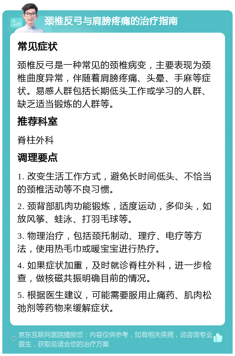 颈椎反弓与肩膀疼痛的治疗指南 常见症状 颈椎反弓是一种常见的颈椎病变，主要表现为颈椎曲度异常，伴随着肩膀疼痛、头晕、手麻等症状。易感人群包括长期低头工作或学习的人群、缺乏适当锻炼的人群等。 推荐科室 脊柱外科 调理要点 1. 改变生活工作方式，避免长时间低头、不恰当的颈椎活动等不良习惯。 2. 颈背部肌肉功能锻炼，适度运动，多仰头，如放风筝、蛙泳、打羽毛球等。 3. 物理治疗，包括颈托制动、理疗、电疗等方法，使用热毛巾或暖宝宝进行热疗。 4. 如果症状加重，及时就诊脊柱外科，进一步检查，做核磁共振明确目前的情况。 5. 根据医生建议，可能需要服用止痛药、肌肉松弛剂等药物来缓解症状。