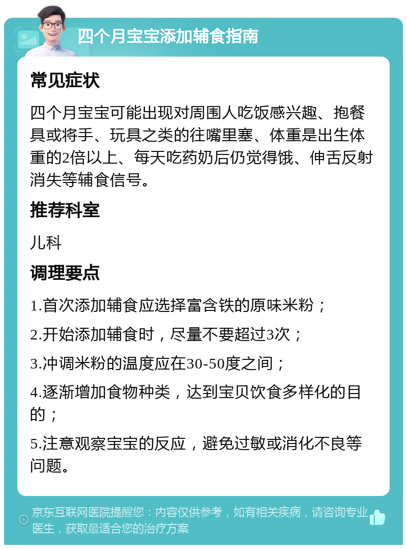 四个月宝宝添加辅食指南 常见症状 四个月宝宝可能出现对周围人吃饭感兴趣、抱餐具或将手、玩具之类的往嘴里塞、体重是出生体重的2倍以上、每天吃药奶后仍觉得饿、伸舌反射消失等辅食信号。 推荐科室 儿科 调理要点 1.首次添加辅食应选择富含铁的原味米粉； 2.开始添加辅食时，尽量不要超过3次； 3.冲调米粉的温度应在30-50度之间； 4.逐渐增加食物种类，达到宝贝饮食多样化的目的； 5.注意观察宝宝的反应，避免过敏或消化不良等问题。