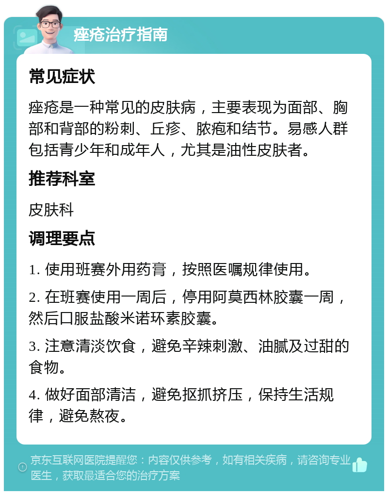 痤疮治疗指南 常见症状 痤疮是一种常见的皮肤病，主要表现为面部、胸部和背部的粉刺、丘疹、脓疱和结节。易感人群包括青少年和成年人，尤其是油性皮肤者。 推荐科室 皮肤科 调理要点 1. 使用班赛外用药膏，按照医嘱规律使用。 2. 在班赛使用一周后，停用阿莫西林胶囊一周，然后口服盐酸米诺环素胶囊。 3. 注意清淡饮食，避免辛辣刺激、油腻及过甜的食物。 4. 做好面部清洁，避免抠抓挤压，保持生活规律，避免熬夜。