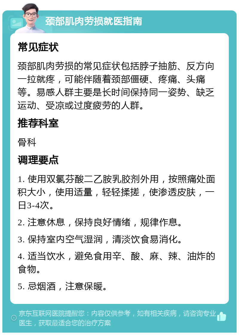 颈部肌肉劳损就医指南 常见症状 颈部肌肉劳损的常见症状包括脖子抽筋、反方向一拉就疼，可能伴随着颈部僵硬、疼痛、头痛等。易感人群主要是长时间保持同一姿势、缺乏运动、受凉或过度疲劳的人群。 推荐科室 骨科 调理要点 1. 使用双氯芬酸二乙胺乳胶剂外用，按照痛处面积大小，使用适量，轻轻揉搓，使渗透皮肤，一日3-4次。 2. 注意休息，保持良好情绪，规律作息。 3. 保持室内空气湿润，清淡饮食易消化。 4. 适当饮水，避免食用辛、酸、麻、辣、油炸的食物。 5. 忌烟酒，注意保暖。