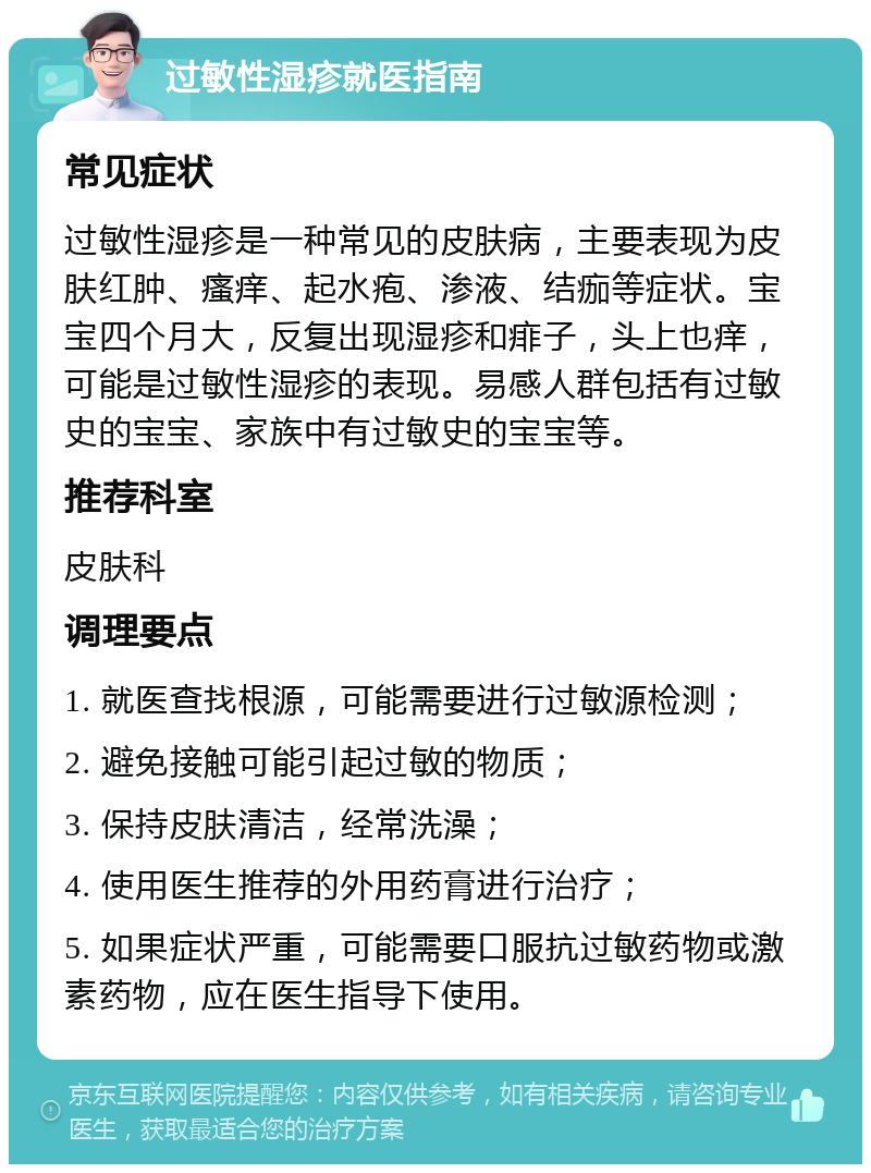 过敏性湿疹就医指南 常见症状 过敏性湿疹是一种常见的皮肤病，主要表现为皮肤红肿、瘙痒、起水疱、渗液、结痂等症状。宝宝四个月大，反复出现湿疹和痱子，头上也痒，可能是过敏性湿疹的表现。易感人群包括有过敏史的宝宝、家族中有过敏史的宝宝等。 推荐科室 皮肤科 调理要点 1. 就医查找根源，可能需要进行过敏源检测； 2. 避免接触可能引起过敏的物质； 3. 保持皮肤清洁，经常洗澡； 4. 使用医生推荐的外用药膏进行治疗； 5. 如果症状严重，可能需要口服抗过敏药物或激素药物，应在医生指导下使用。