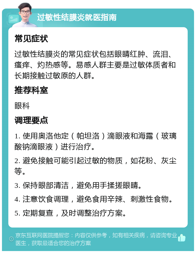 过敏性结膜炎就医指南 常见症状 过敏性结膜炎的常见症状包括眼睛红肿、流泪、瘙痒、灼热感等。易感人群主要是过敏体质者和长期接触过敏原的人群。 推荐科室 眼科 调理要点 1. 使用奥洛他定（帕坦洛）滴眼液和海露（玻璃酸钠滴眼液）进行治疗。 2. 避免接触可能引起过敏的物质，如花粉、灰尘等。 3. 保持眼部清洁，避免用手揉搓眼睛。 4. 注意饮食调理，避免食用辛辣、刺激性食物。 5. 定期复查，及时调整治疗方案。