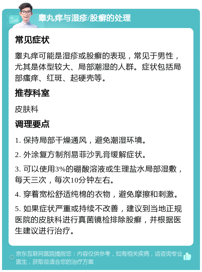 睾丸痒与湿疹/股癣的处理 常见症状 睾丸痒可能是湿疹或股癣的表现，常见于男性，尤其是体型较大、局部潮湿的人群。症状包括局部瘙痒、红斑、起硬壳等。 推荐科室 皮肤科 调理要点 1. 保持局部干燥通风，避免潮湿环境。 2. 外涂复方制剂易菲沙乳膏缓解症状。 3. 可以使用3%的硼酸溶液或生理盐水局部湿敷，每天三次，每次10分钟左右。 4. 穿着宽松舒适纯棉的衣物，避免摩擦和刺激。 5. 如果症状严重或持续不改善，建议到当地正规医院的皮肤科进行真菌镜检排除股癣，并根据医生建议进行治疗。