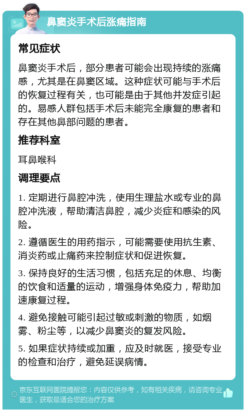 鼻窦炎手术后涨痛指南 常见症状 鼻窦炎手术后，部分患者可能会出现持续的涨痛感，尤其是在鼻窦区域。这种症状可能与手术后的恢复过程有关，也可能是由于其他并发症引起的。易感人群包括手术后未能完全康复的患者和存在其他鼻部问题的患者。 推荐科室 耳鼻喉科 调理要点 1. 定期进行鼻腔冲洗，使用生理盐水或专业的鼻腔冲洗液，帮助清洁鼻腔，减少炎症和感染的风险。 2. 遵循医生的用药指示，可能需要使用抗生素、消炎药或止痛药来控制症状和促进恢复。 3. 保持良好的生活习惯，包括充足的休息、均衡的饮食和适量的运动，增强身体免疫力，帮助加速康复过程。 4. 避免接触可能引起过敏或刺激的物质，如烟雾、粉尘等，以减少鼻窦炎的复发风险。 5. 如果症状持续或加重，应及时就医，接受专业的检查和治疗，避免延误病情。