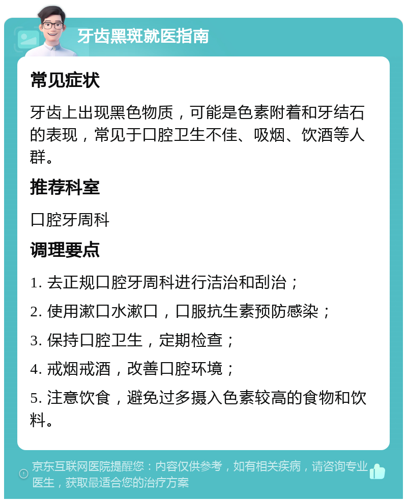 牙齿黑斑就医指南 常见症状 牙齿上出现黑色物质，可能是色素附着和牙结石的表现，常见于口腔卫生不佳、吸烟、饮酒等人群。 推荐科室 口腔牙周科 调理要点 1. 去正规口腔牙周科进行洁治和刮治； 2. 使用漱口水漱口，口服抗生素预防感染； 3. 保持口腔卫生，定期检查； 4. 戒烟戒酒，改善口腔环境； 5. 注意饮食，避免过多摄入色素较高的食物和饮料。