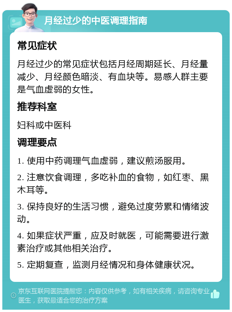 月经过少的中医调理指南 常见症状 月经过少的常见症状包括月经周期延长、月经量减少、月经颜色暗淡、有血块等。易感人群主要是气血虚弱的女性。 推荐科室 妇科或中医科 调理要点 1. 使用中药调理气血虚弱，建议煎汤服用。 2. 注意饮食调理，多吃补血的食物，如红枣、黑木耳等。 3. 保持良好的生活习惯，避免过度劳累和情绪波动。 4. 如果症状严重，应及时就医，可能需要进行激素治疗或其他相关治疗。 5. 定期复查，监测月经情况和身体健康状况。