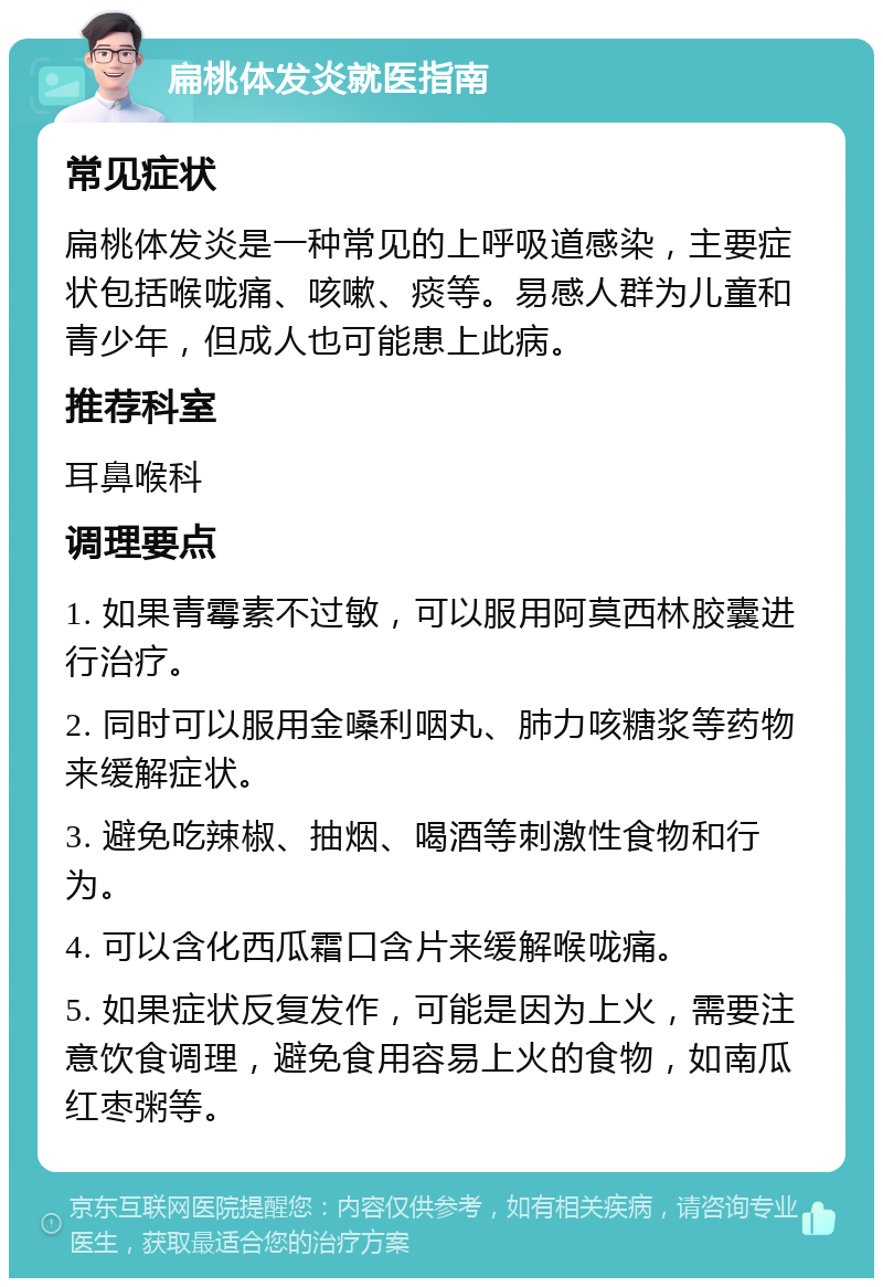 扁桃体发炎就医指南 常见症状 扁桃体发炎是一种常见的上呼吸道感染，主要症状包括喉咙痛、咳嗽、痰等。易感人群为儿童和青少年，但成人也可能患上此病。 推荐科室 耳鼻喉科 调理要点 1. 如果青霉素不过敏，可以服用阿莫西林胶囊进行治疗。 2. 同时可以服用金嗓利咽丸、肺力咳糖浆等药物来缓解症状。 3. 避免吃辣椒、抽烟、喝酒等刺激性食物和行为。 4. 可以含化西瓜霜口含片来缓解喉咙痛。 5. 如果症状反复发作，可能是因为上火，需要注意饮食调理，避免食用容易上火的食物，如南瓜红枣粥等。