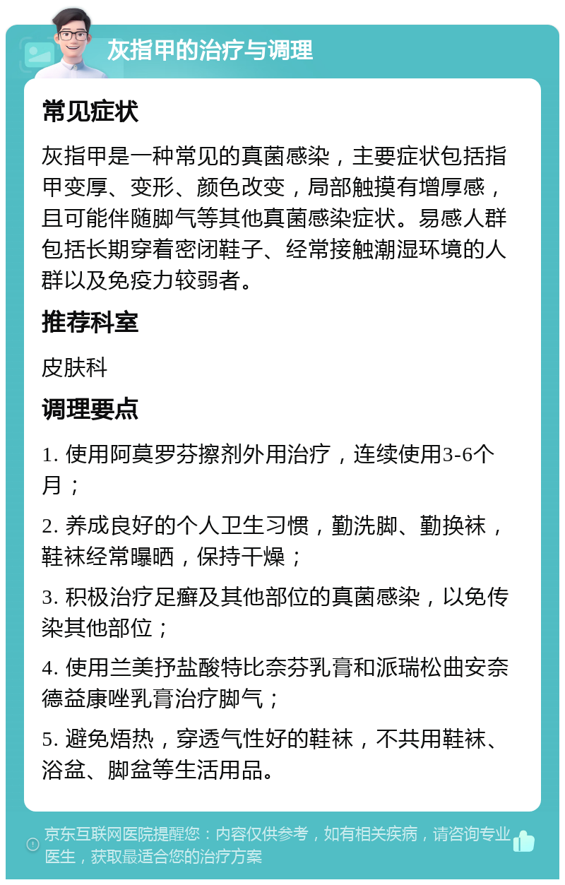 灰指甲的治疗与调理 常见症状 灰指甲是一种常见的真菌感染，主要症状包括指甲变厚、变形、颜色改变，局部触摸有增厚感，且可能伴随脚气等其他真菌感染症状。易感人群包括长期穿着密闭鞋子、经常接触潮湿环境的人群以及免疫力较弱者。 推荐科室 皮肤科 调理要点 1. 使用阿莫罗芬擦剂外用治疗，连续使用3-6个月； 2. 养成良好的个人卫生习惯，勤洗脚、勤换袜，鞋袜经常曝晒，保持干燥； 3. 积极治疗足癣及其他部位的真菌感染，以免传染其他部位； 4. 使用兰美抒盐酸特比奈芬乳膏和派瑞松曲安奈德益康唑乳膏治疗脚气； 5. 避免焐热，穿透气性好的鞋袜，不共用鞋袜、浴盆、脚盆等生活用品。