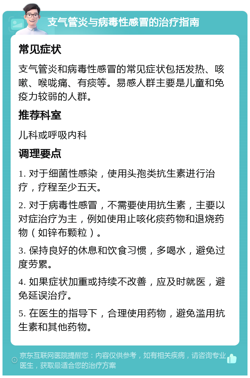 支气管炎与病毒性感冒的治疗指南 常见症状 支气管炎和病毒性感冒的常见症状包括发热、咳嗽、喉咙痛、有痰等。易感人群主要是儿童和免疫力较弱的人群。 推荐科室 儿科或呼吸内科 调理要点 1. 对于细菌性感染，使用头孢类抗生素进行治疗，疗程至少五天。 2. 对于病毒性感冒，不需要使用抗生素，主要以对症治疗为主，例如使用止咳化痰药物和退烧药物（如锌布颗粒）。 3. 保持良好的休息和饮食习惯，多喝水，避免过度劳累。 4. 如果症状加重或持续不改善，应及时就医，避免延误治疗。 5. 在医生的指导下，合理使用药物，避免滥用抗生素和其他药物。