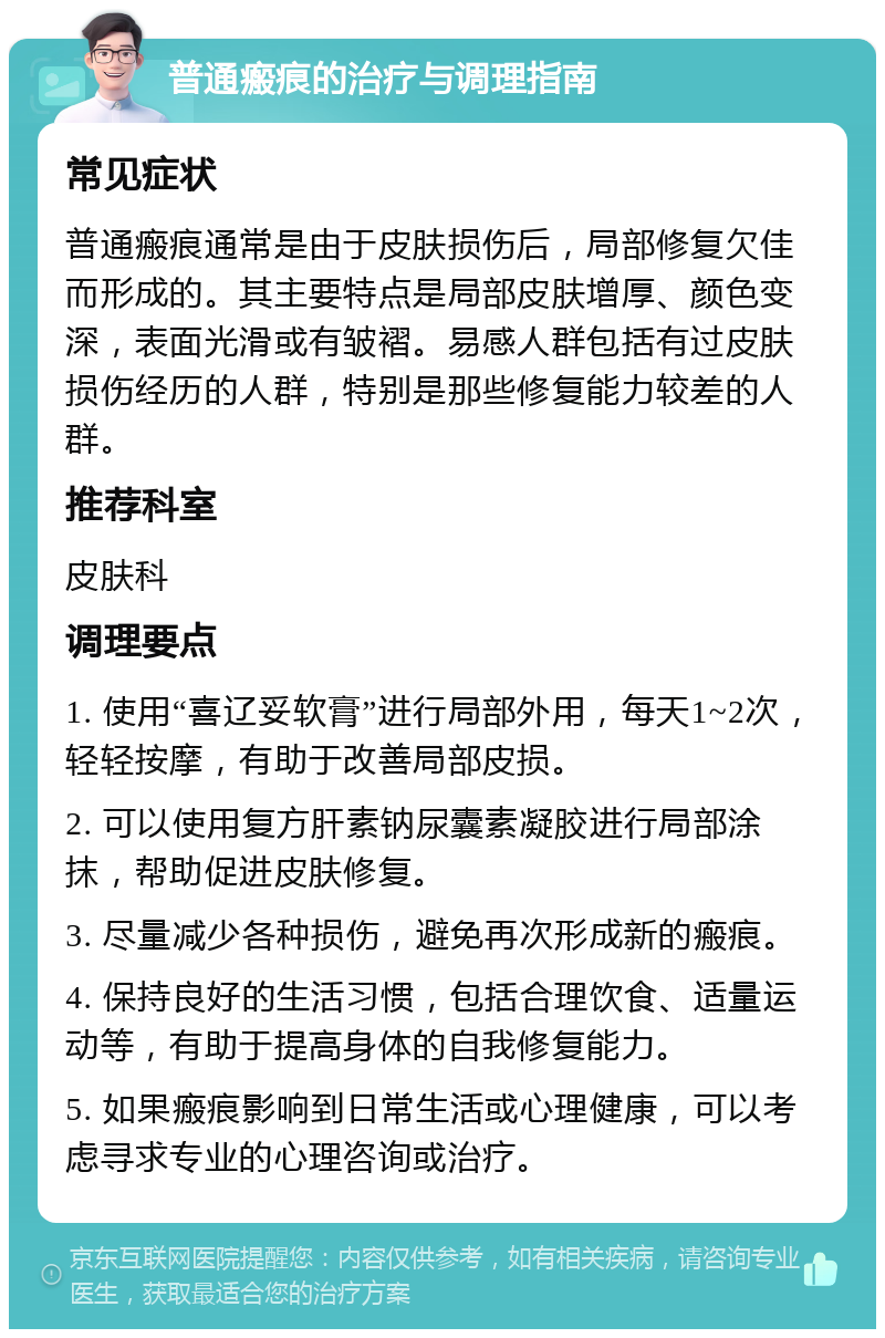 普通瘢痕的治疗与调理指南 常见症状 普通瘢痕通常是由于皮肤损伤后，局部修复欠佳而形成的。其主要特点是局部皮肤增厚、颜色变深，表面光滑或有皱褶。易感人群包括有过皮肤损伤经历的人群，特别是那些修复能力较差的人群。 推荐科室 皮肤科 调理要点 1. 使用“喜辽妥软膏”进行局部外用，每天1~2次，轻轻按摩，有助于改善局部皮损。 2. 可以使用复方肝素钠尿囊素凝胶进行局部涂抹，帮助促进皮肤修复。 3. 尽量减少各种损伤，避免再次形成新的瘢痕。 4. 保持良好的生活习惯，包括合理饮食、适量运动等，有助于提高身体的自我修复能力。 5. 如果瘢痕影响到日常生活或心理健康，可以考虑寻求专业的心理咨询或治疗。