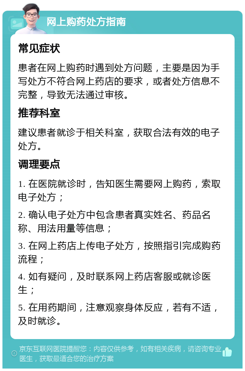 网上购药处方指南 常见症状 患者在网上购药时遇到处方问题，主要是因为手写处方不符合网上药店的要求，或者处方信息不完整，导致无法通过审核。 推荐科室 建议患者就诊于相关科室，获取合法有效的电子处方。 调理要点 1. 在医院就诊时，告知医生需要网上购药，索取电子处方； 2. 确认电子处方中包含患者真实姓名、药品名称、用法用量等信息； 3. 在网上药店上传电子处方，按照指引完成购药流程； 4. 如有疑问，及时联系网上药店客服或就诊医生； 5. 在用药期间，注意观察身体反应，若有不适，及时就诊。