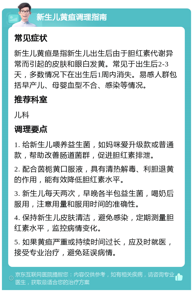 新生儿黄疸调理指南 常见症状 新生儿黄疸是指新生儿出生后由于胆红素代谢异常而引起的皮肤和眼白发黄。常见于出生后2-3天，多数情况下在出生后1周内消失。易感人群包括早产儿、母婴血型不合、感染等情况。 推荐科室 儿科 调理要点 1. 给新生儿喂养益生菌，如妈咪爱升级款或普通款，帮助改善肠道菌群，促进胆红素排泄。 2. 配合茵栀黄口服液，具有清热解毒、利胆退黄的作用，能有效降低胆红素水平。 3. 新生儿每天两次，早晚各半包益生菌，喝奶后服用，注意用量和服用时间的准确性。 4. 保持新生儿皮肤清洁，避免感染，定期测量胆红素水平，监控病情变化。 5. 如果黄疸严重或持续时间过长，应及时就医，接受专业治疗，避免延误病情。