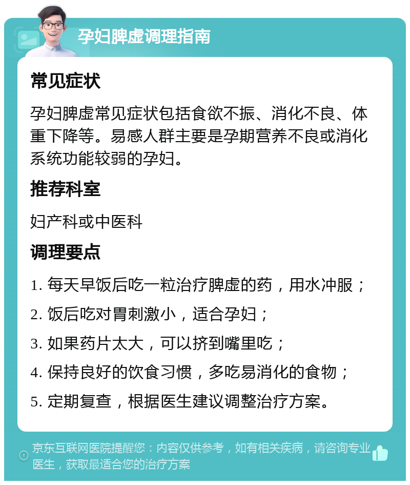 孕妇脾虚调理指南 常见症状 孕妇脾虚常见症状包括食欲不振、消化不良、体重下降等。易感人群主要是孕期营养不良或消化系统功能较弱的孕妇。 推荐科室 妇产科或中医科 调理要点 1. 每天早饭后吃一粒治疗脾虚的药，用水冲服； 2. 饭后吃对胃刺激小，适合孕妇； 3. 如果药片太大，可以挤到嘴里吃； 4. 保持良好的饮食习惯，多吃易消化的食物； 5. 定期复查，根据医生建议调整治疗方案。