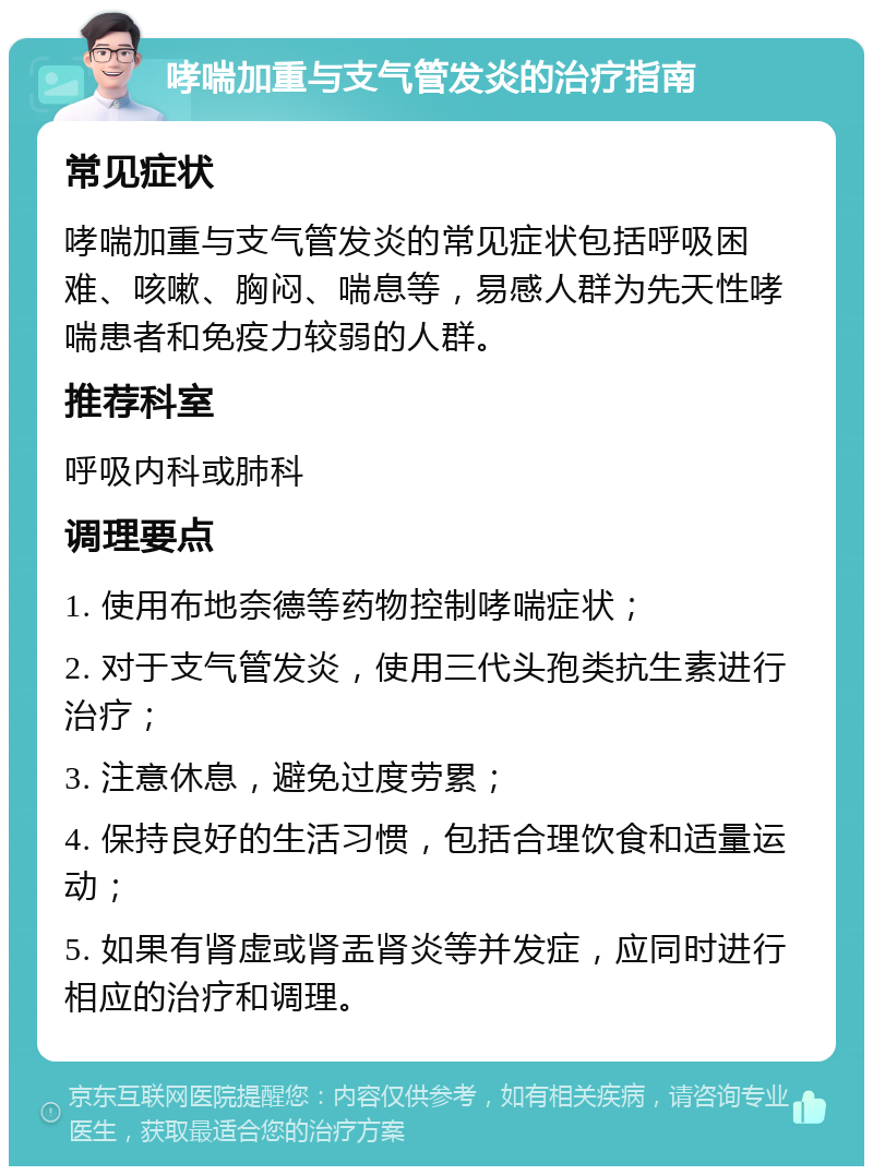 哮喘加重与支气管发炎的治疗指南 常见症状 哮喘加重与支气管发炎的常见症状包括呼吸困难、咳嗽、胸闷、喘息等，易感人群为先天性哮喘患者和免疫力较弱的人群。 推荐科室 呼吸内科或肺科 调理要点 1. 使用布地奈德等药物控制哮喘症状； 2. 对于支气管发炎，使用三代头孢类抗生素进行治疗； 3. 注意休息，避免过度劳累； 4. 保持良好的生活习惯，包括合理饮食和适量运动； 5. 如果有肾虚或肾盂肾炎等并发症，应同时进行相应的治疗和调理。