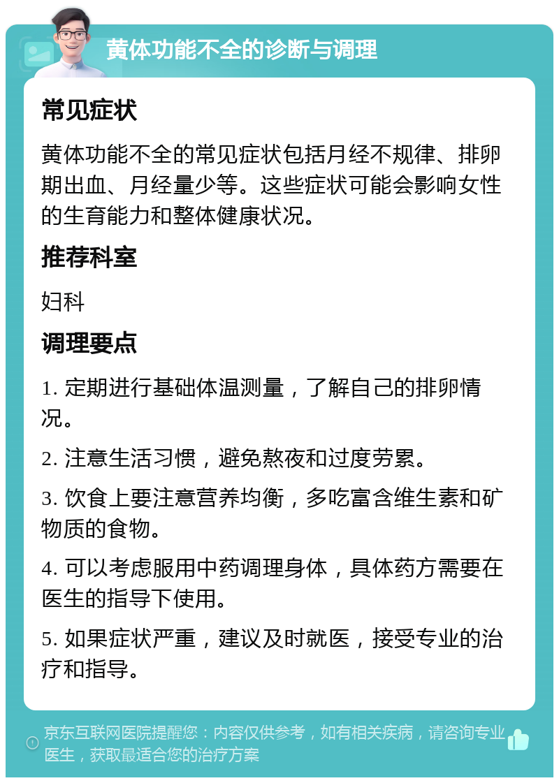 黄体功能不全的诊断与调理 常见症状 黄体功能不全的常见症状包括月经不规律、排卵期出血、月经量少等。这些症状可能会影响女性的生育能力和整体健康状况。 推荐科室 妇科 调理要点 1. 定期进行基础体温测量，了解自己的排卵情况。 2. 注意生活习惯，避免熬夜和过度劳累。 3. 饮食上要注意营养均衡，多吃富含维生素和矿物质的食物。 4. 可以考虑服用中药调理身体，具体药方需要在医生的指导下使用。 5. 如果症状严重，建议及时就医，接受专业的治疗和指导。