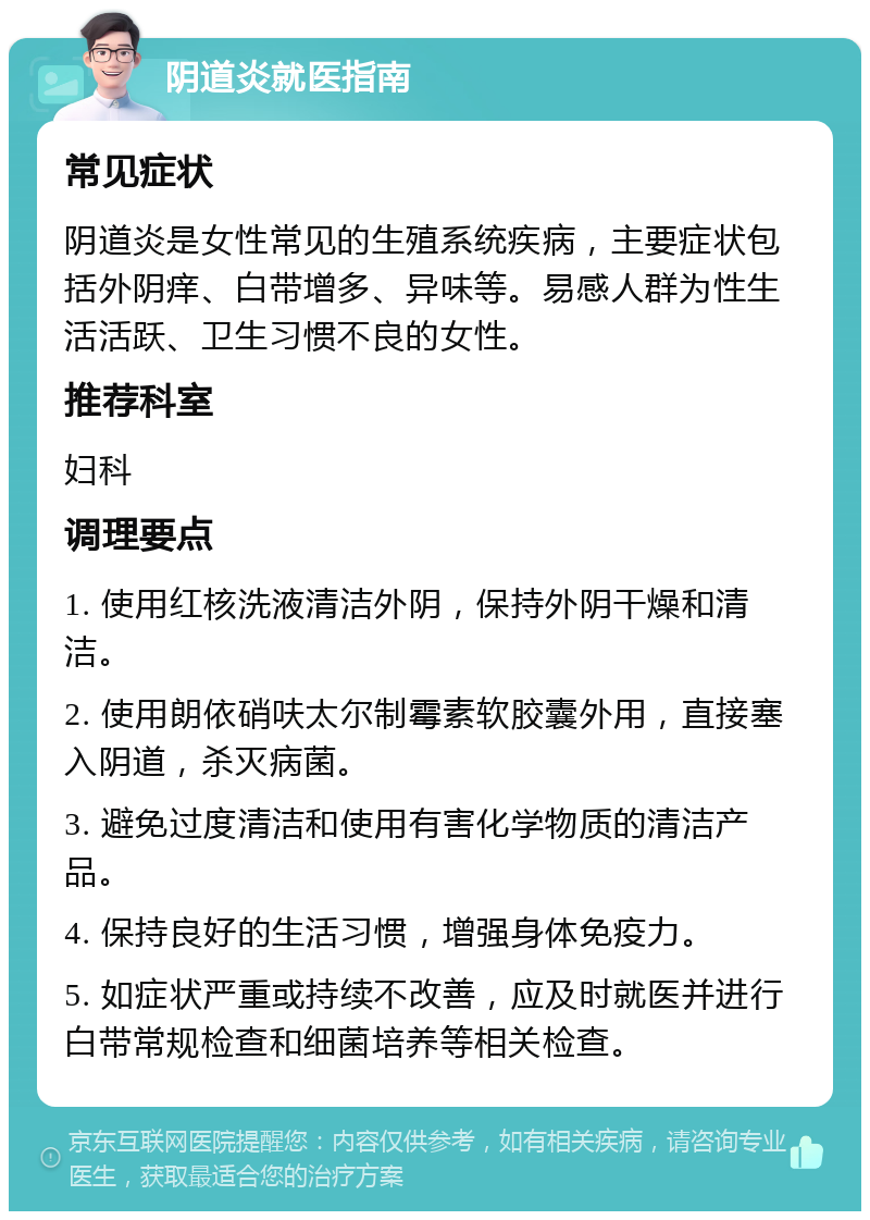 阴道炎就医指南 常见症状 阴道炎是女性常见的生殖系统疾病，主要症状包括外阴痒、白带增多、异味等。易感人群为性生活活跃、卫生习惯不良的女性。 推荐科室 妇科 调理要点 1. 使用红核洗液清洁外阴，保持外阴干燥和清洁。 2. 使用朗依硝呋太尔制霉素软胶囊外用，直接塞入阴道，杀灭病菌。 3. 避免过度清洁和使用有害化学物质的清洁产品。 4. 保持良好的生活习惯，增强身体免疫力。 5. 如症状严重或持续不改善，应及时就医并进行白带常规检查和细菌培养等相关检查。