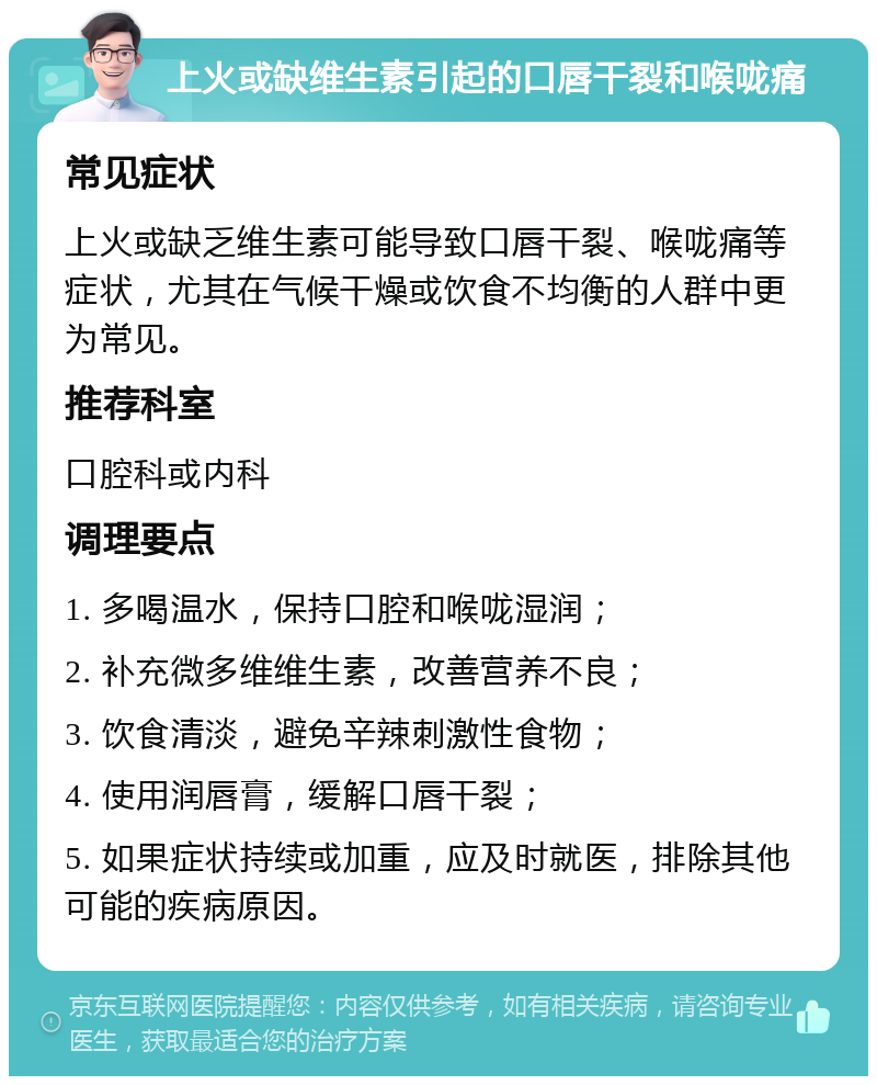 上火或缺维生素引起的口唇干裂和喉咙痛 常见症状 上火或缺乏维生素可能导致口唇干裂、喉咙痛等症状，尤其在气候干燥或饮食不均衡的人群中更为常见。 推荐科室 口腔科或内科 调理要点 1. 多喝温水，保持口腔和喉咙湿润； 2. 补充微多维维生素，改善营养不良； 3. 饮食清淡，避免辛辣刺激性食物； 4. 使用润唇膏，缓解口唇干裂； 5. 如果症状持续或加重，应及时就医，排除其他可能的疾病原因。