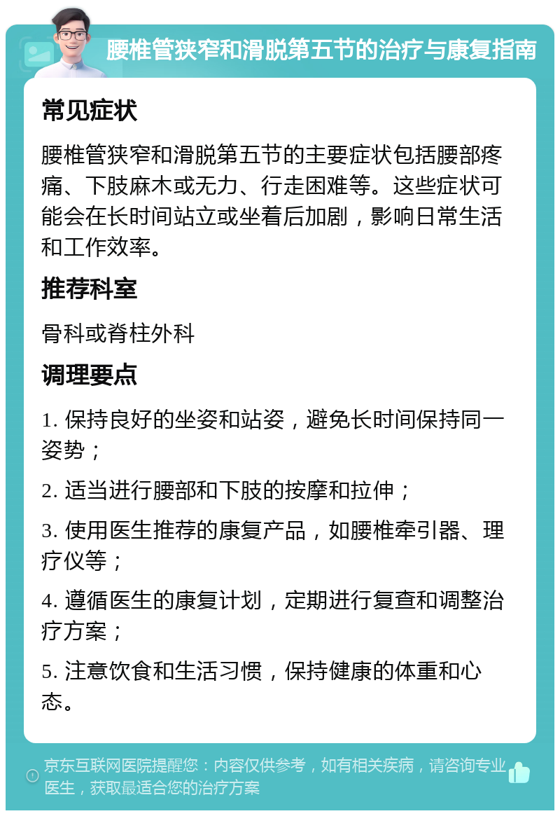 腰椎管狭窄和滑脱第五节的治疗与康复指南 常见症状 腰椎管狭窄和滑脱第五节的主要症状包括腰部疼痛、下肢麻木或无力、行走困难等。这些症状可能会在长时间站立或坐着后加剧，影响日常生活和工作效率。 推荐科室 骨科或脊柱外科 调理要点 1. 保持良好的坐姿和站姿，避免长时间保持同一姿势； 2. 适当进行腰部和下肢的按摩和拉伸； 3. 使用医生推荐的康复产品，如腰椎牵引器、理疗仪等； 4. 遵循医生的康复计划，定期进行复查和调整治疗方案； 5. 注意饮食和生活习惯，保持健康的体重和心态。