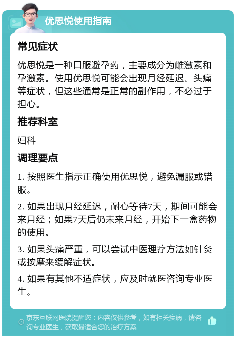 优思悦使用指南 常见症状 优思悦是一种口服避孕药，主要成分为雌激素和孕激素。使用优思悦可能会出现月经延迟、头痛等症状，但这些通常是正常的副作用，不必过于担心。 推荐科室 妇科 调理要点 1. 按照医生指示正确使用优思悦，避免漏服或错服。 2. 如果出现月经延迟，耐心等待7天，期间可能会来月经；如果7天后仍未来月经，开始下一盒药物的使用。 3. 如果头痛严重，可以尝试中医理疗方法如针灸或按摩来缓解症状。 4. 如果有其他不适症状，应及时就医咨询专业医生。