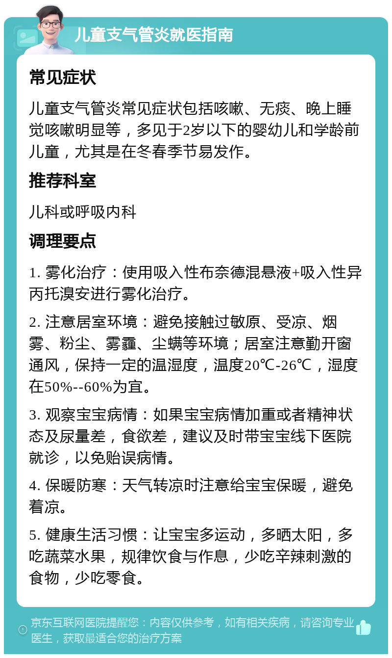 儿童支气管炎就医指南 常见症状 儿童支气管炎常见症状包括咳嗽、无痰、晚上睡觉咳嗽明显等，多见于2岁以下的婴幼儿和学龄前儿童，尤其是在冬春季节易发作。 推荐科室 儿科或呼吸内科 调理要点 1. 雾化治疗：使用吸入性布奈德混悬液+吸入性异丙托溴安进行雾化治疗。 2. 注意居室环境：避免接触过敏原、受凉、烟雾、粉尘、雾霾、尘螨等环境；居室注意勤开窗通风，保持一定的温湿度，温度20℃-26℃，湿度在50%--60%为宜。 3. 观察宝宝病情：如果宝宝病情加重或者精神状态及尿量差，食欲差，建议及时带宝宝线下医院就诊，以免贻误病情。 4. 保暖防寒：天气转凉时注意给宝宝保暖，避免着凉。 5. 健康生活习惯：让宝宝多运动，多晒太阳，多吃蔬菜水果，规律饮食与作息，少吃辛辣刺激的食物，少吃零食。