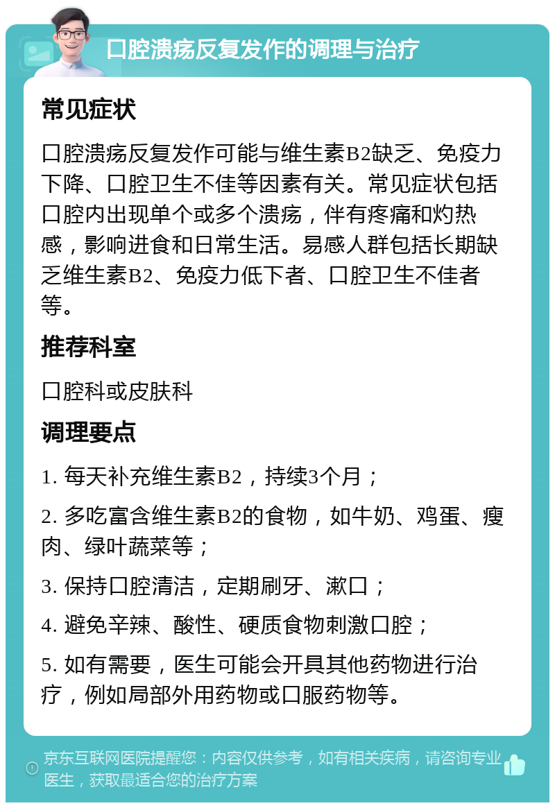 口腔溃疡反复发作的调理与治疗 常见症状 口腔溃疡反复发作可能与维生素B2缺乏、免疫力下降、口腔卫生不佳等因素有关。常见症状包括口腔内出现单个或多个溃疡，伴有疼痛和灼热感，影响进食和日常生活。易感人群包括长期缺乏维生素B2、免疫力低下者、口腔卫生不佳者等。 推荐科室 口腔科或皮肤科 调理要点 1. 每天补充维生素B2，持续3个月； 2. 多吃富含维生素B2的食物，如牛奶、鸡蛋、瘦肉、绿叶蔬菜等； 3. 保持口腔清洁，定期刷牙、漱口； 4. 避免辛辣、酸性、硬质食物刺激口腔； 5. 如有需要，医生可能会开具其他药物进行治疗，例如局部外用药物或口服药物等。