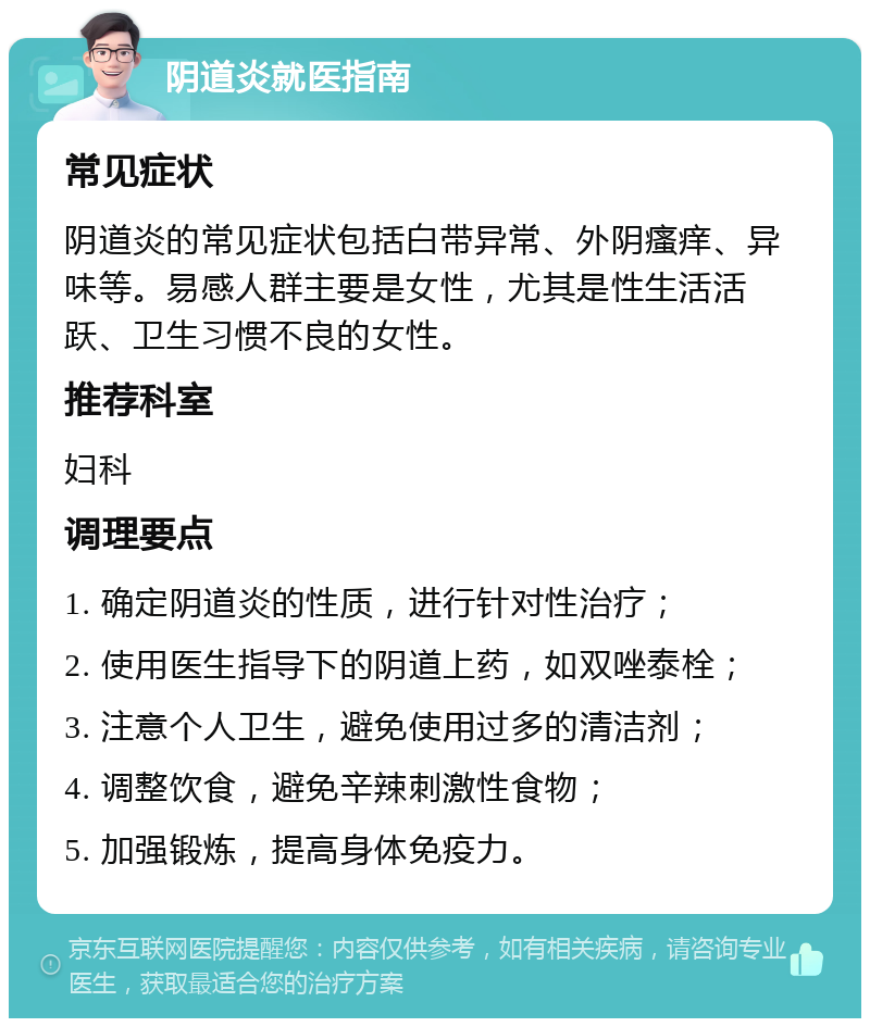 阴道炎就医指南 常见症状 阴道炎的常见症状包括白带异常、外阴瘙痒、异味等。易感人群主要是女性，尤其是性生活活跃、卫生习惯不良的女性。 推荐科室 妇科 调理要点 1. 确定阴道炎的性质，进行针对性治疗； 2. 使用医生指导下的阴道上药，如双唑泰栓； 3. 注意个人卫生，避免使用过多的清洁剂； 4. 调整饮食，避免辛辣刺激性食物； 5. 加强锻炼，提高身体免疫力。