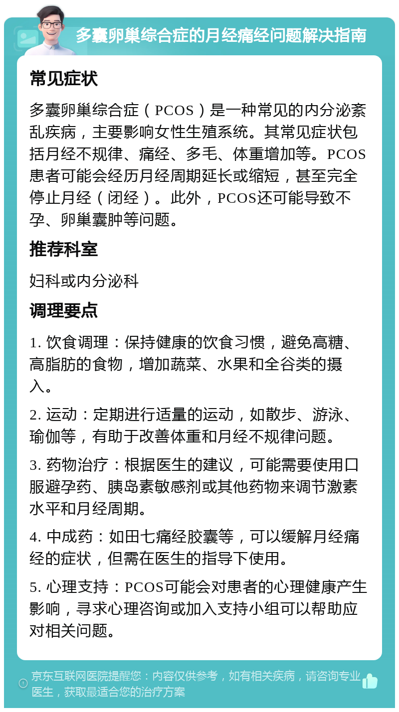 多囊卵巢综合症的月经痛经问题解决指南 常见症状 多囊卵巢综合症（PCOS）是一种常见的内分泌紊乱疾病，主要影响女性生殖系统。其常见症状包括月经不规律、痛经、多毛、体重增加等。PCOS患者可能会经历月经周期延长或缩短，甚至完全停止月经（闭经）。此外，PCOS还可能导致不孕、卵巢囊肿等问题。 推荐科室 妇科或内分泌科 调理要点 1. 饮食调理：保持健康的饮食习惯，避免高糖、高脂肪的食物，增加蔬菜、水果和全谷类的摄入。 2. 运动：定期进行适量的运动，如散步、游泳、瑜伽等，有助于改善体重和月经不规律问题。 3. 药物治疗：根据医生的建议，可能需要使用口服避孕药、胰岛素敏感剂或其他药物来调节激素水平和月经周期。 4. 中成药：如田七痛经胶囊等，可以缓解月经痛经的症状，但需在医生的指导下使用。 5. 心理支持：PCOS可能会对患者的心理健康产生影响，寻求心理咨询或加入支持小组可以帮助应对相关问题。