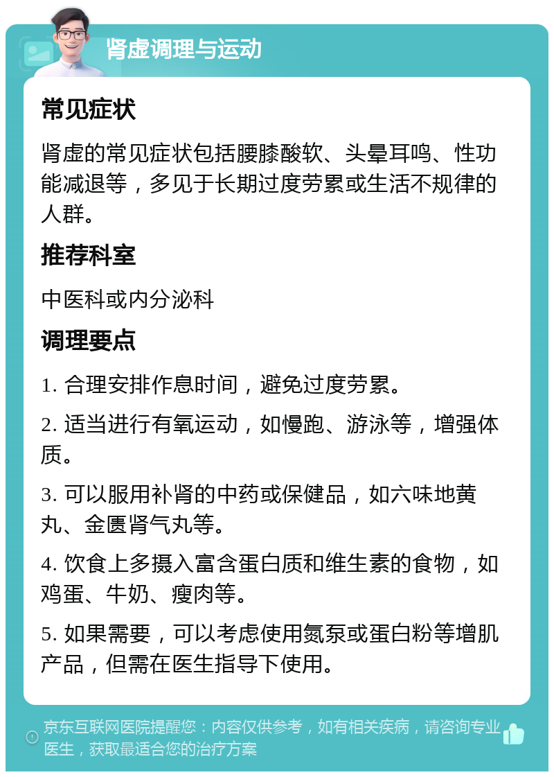 肾虚调理与运动 常见症状 肾虚的常见症状包括腰膝酸软、头晕耳鸣、性功能减退等，多见于长期过度劳累或生活不规律的人群。 推荐科室 中医科或内分泌科 调理要点 1. 合理安排作息时间，避免过度劳累。 2. 适当进行有氧运动，如慢跑、游泳等，增强体质。 3. 可以服用补肾的中药或保健品，如六味地黄丸、金匮肾气丸等。 4. 饮食上多摄入富含蛋白质和维生素的食物，如鸡蛋、牛奶、瘦肉等。 5. 如果需要，可以考虑使用氮泵或蛋白粉等增肌产品，但需在医生指导下使用。