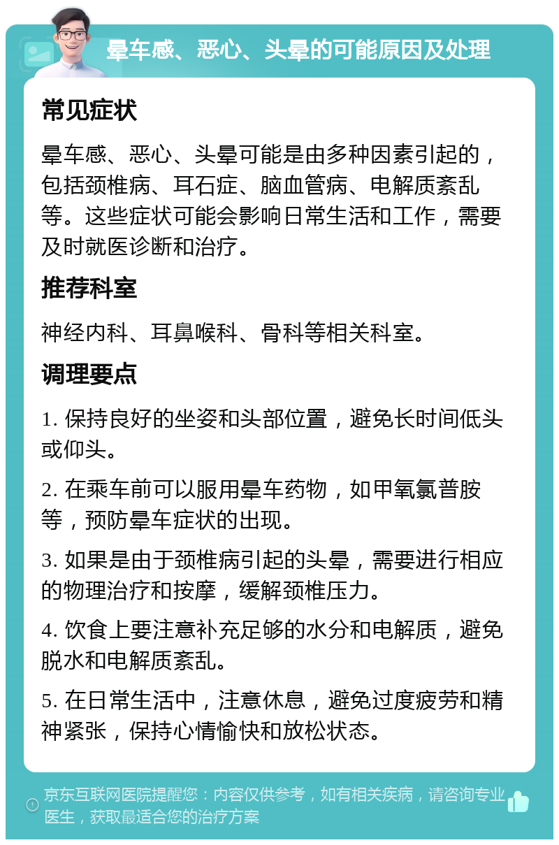 晕车感、恶心、头晕的可能原因及处理 常见症状 晕车感、恶心、头晕可能是由多种因素引起的，包括颈椎病、耳石症、脑血管病、电解质紊乱等。这些症状可能会影响日常生活和工作，需要及时就医诊断和治疗。 推荐科室 神经内科、耳鼻喉科、骨科等相关科室。 调理要点 1. 保持良好的坐姿和头部位置，避免长时间低头或仰头。 2. 在乘车前可以服用晕车药物，如甲氧氯普胺等，预防晕车症状的出现。 3. 如果是由于颈椎病引起的头晕，需要进行相应的物理治疗和按摩，缓解颈椎压力。 4. 饮食上要注意补充足够的水分和电解质，避免脱水和电解质紊乱。 5. 在日常生活中，注意休息，避免过度疲劳和精神紧张，保持心情愉快和放松状态。