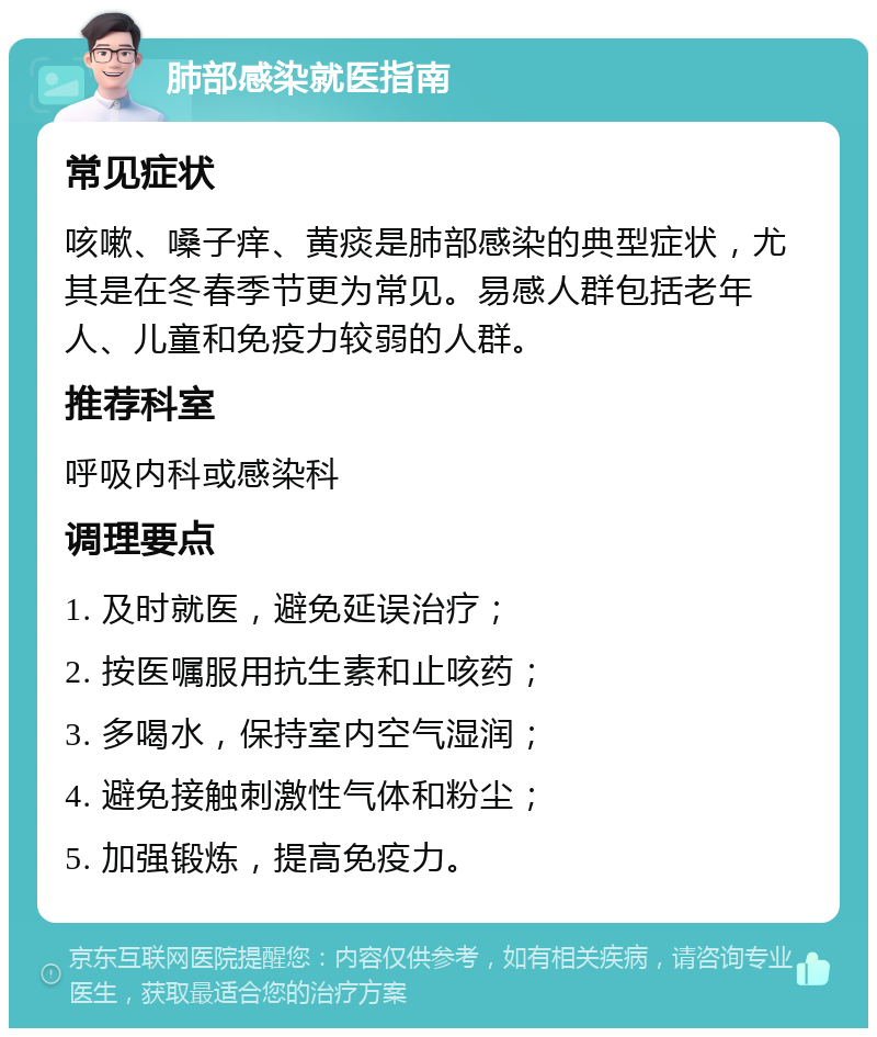 肺部感染就医指南 常见症状 咳嗽、嗓子痒、黄痰是肺部感染的典型症状，尤其是在冬春季节更为常见。易感人群包括老年人、儿童和免疫力较弱的人群。 推荐科室 呼吸内科或感染科 调理要点 1. 及时就医，避免延误治疗； 2. 按医嘱服用抗生素和止咳药； 3. 多喝水，保持室内空气湿润； 4. 避免接触刺激性气体和粉尘； 5. 加强锻炼，提高免疫力。